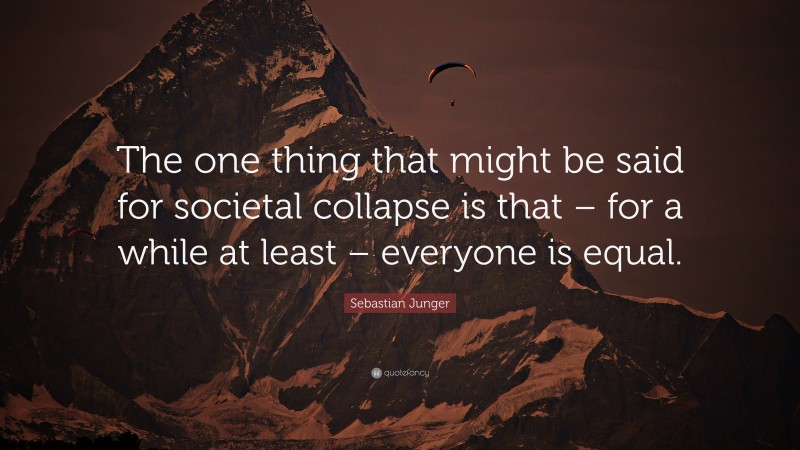 Sebastian Junger Quote: “The one thing that might be said for societal collapse is that – for a while at least – everyone is equal.”