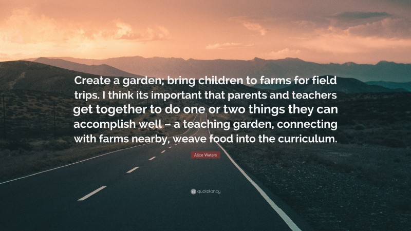 Alice Waters Quote: “Create a garden; bring children to farms for field trips. I think its important that parents and teachers get together to do one or two things they can accomplish well – a teaching garden, connecting with farms nearby, weave food into the curriculum.”