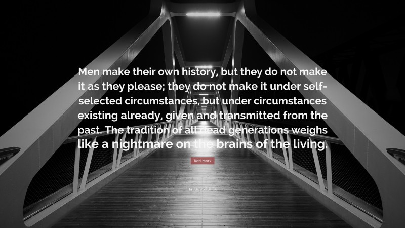 Karl Marx Quote: “Men make their own history, but they do not make it as they please; they do not make it under self-selected circumstances, but under circumstances existing already, given and transmitted from the past. The tradition of all dead generations weighs like a nightmare on the brains of the living.”