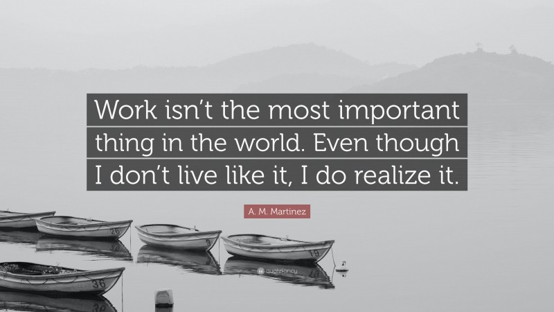 A. M. Martinez Quote: “Work isn’t the most important thing in the world. Even though I don’t live like it, I do realize it.”