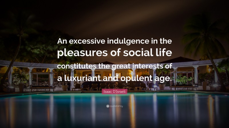 Isaac D'Israeli Quote: “An excessive indulgence in the pleasures of social life constitutes the great interests of a luxuriant and opulent age.”