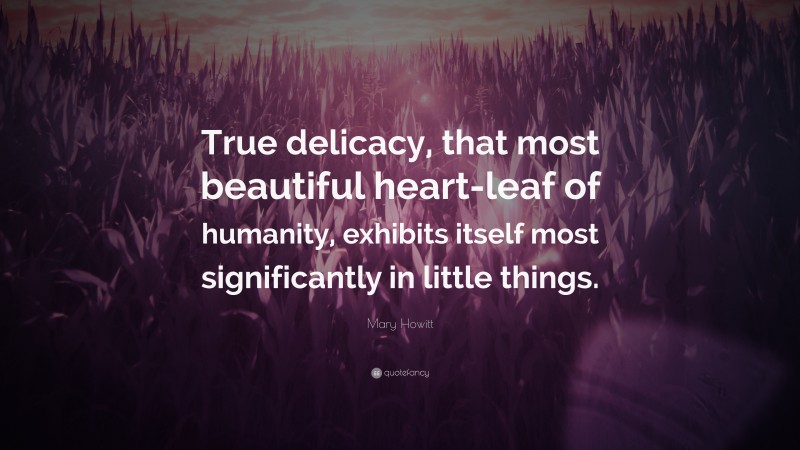 Mary Howitt Quote: “True delicacy, that most beautiful heart-leaf of humanity, exhibits itself most significantly in little things.”