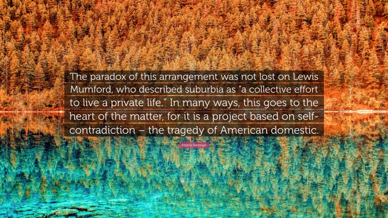 Morris Berman Quote: “The paradox of this arrangement was not lost on Lewis Mumford, who described suburbia as “a collective effort to live a private life.” In many ways, this goes to the heart of the matter, for it is a project based on self-contradiction – the tragedy of American domestic.”