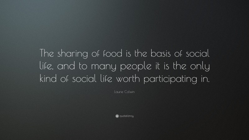 Laurie Colwin Quote: “The sharing of food is the basis of social life, and to many people it is the only kind of social life worth participating in.”