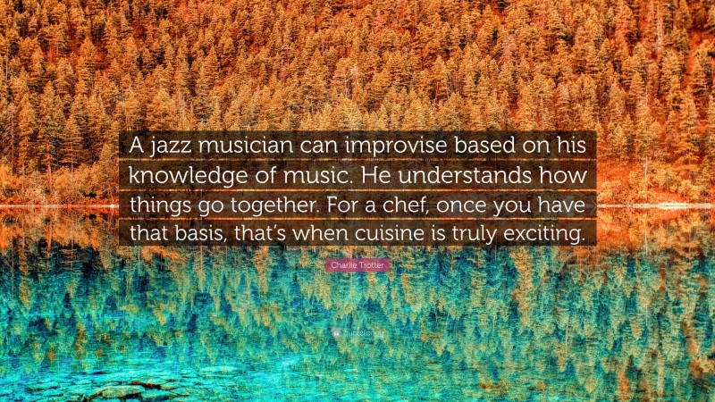 Charlie Trotter Quote: “A jazz musician can improvise based on his knowledge of music. He understands how things go together. For a chef, once you have that basis, that’s when cuisine is truly exciting.”