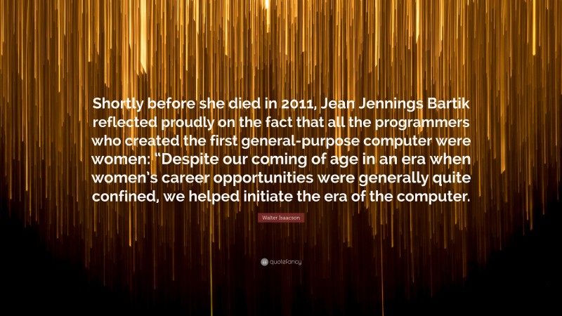 Walter Isaacson Quote: “Shortly before she died in 2011, Jean Jennings Bartik reflected proudly on the fact that all the programmers who created the first general-purpose computer were women: “Despite our coming of age in an era when women’s career opportunities were generally quite confined, we helped initiate the era of the computer.”