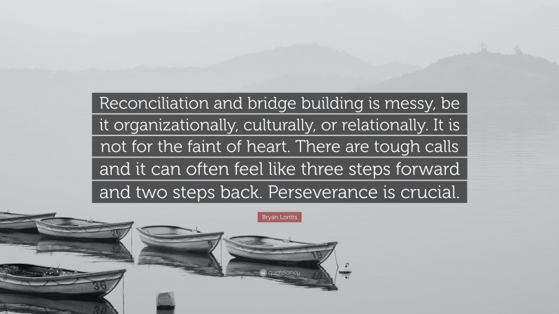 Bryan Loritts Quote: “Reconciliation and bridge building is messy, be it organizationally, culturally, or relationally. It is not for the faint of heart. There are tough calls and it can often feel like three steps forward and two steps back. Perseverance is crucial.”