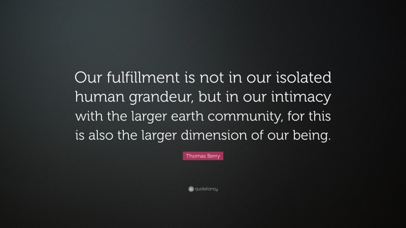 Thomas Berry Quote: “Our fulfillment is not in our isolated human grandeur, but in our intimacy with the larger earth community, for this is also the larger dimension of our being.”