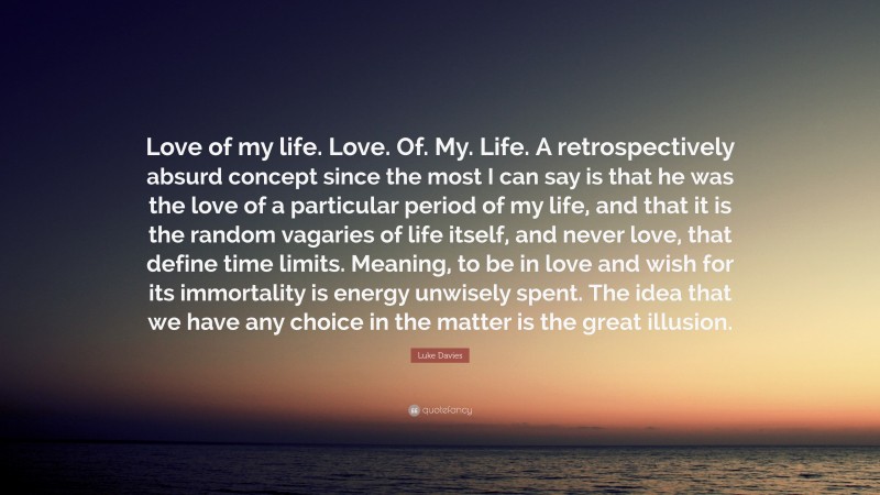 Luke Davies Quote: “Love of my life. Love. Of. My. Life. A retrospectively absurd concept since the most I can say is that he was the love of a particular period of my life, and that it is the random vagaries of life itself, and never love, that define time limits. Meaning, to be in love and wish for its immortality is energy unwisely spent. The idea that we have any choice in the matter is the great illusion.”