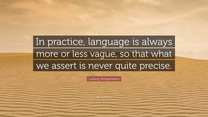 Ludwig Wittgenstein Quote: “In practice, language is always more or less vague, so that what we assert is never quite precise.”