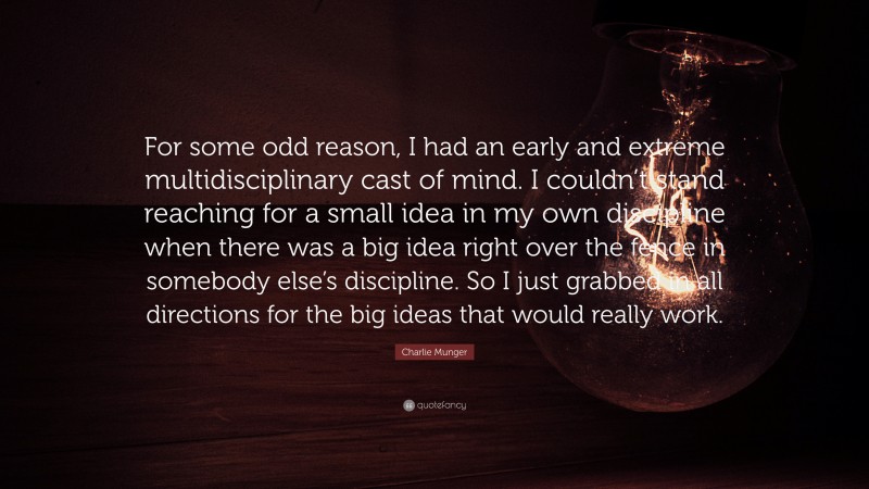 Charlie Munger Quote: “For some odd reason, I had an early and extreme multidisciplinary cast of mind. I couldn’t stand reaching for a small idea in my own discipline when there was a big idea right over the fence in somebody else’s discipline. So I just grabbed in all directions for the big ideas that would really work.”