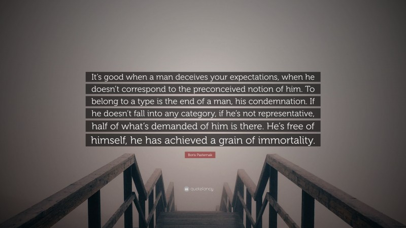 Boris Pasternak Quote: “It’s good when a man deceives your expectations, when he doesn’t correspond to the preconceived notion of him. To belong to a type is the end of a man, his condemnation. If he doesn’t fall into any category, if he’s not representative, half of what’s demanded of him is there. He’s free of himself, he has achieved a grain of immortality.”