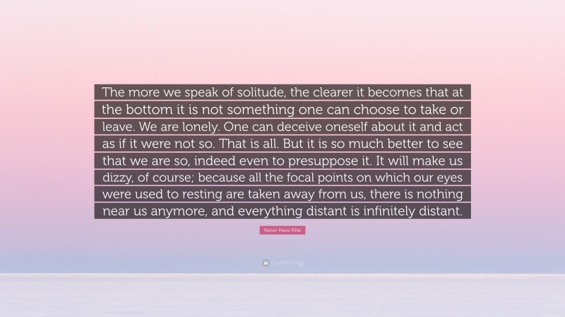 Rainer Maria Rilke Quote: “The more we speak of solitude, the clearer it becomes that at the bottom it is not something one can choose to take or leave. We are lonely. One can deceive oneself about it and act as if it were not so. That is all. But it is so much better to see that we are so, indeed even to presuppose it. It will make us dizzy, of course; because all the focal points on which our eyes were used to resting are taken away from us, there is nothing near us anymore, and everything distant is infinitely distant.”