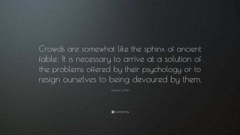 Gustave Le Bon Quote: “Crowds are somewhat like the sphinx of ancient fable: It is necessary to arrive at a solution of the problems offered by their psychology or to resign ourselves to being devoured by them.”