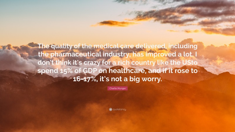 Charlie Munger Quote: “The quality of the medical care delivered, including the pharmaceutical industry, has improved a lot. I don’t think it’s crazy for a rich country like the USto spend 15% of GDP on healthcare, and if it rose to 16-17%, it’s not a big worry.”