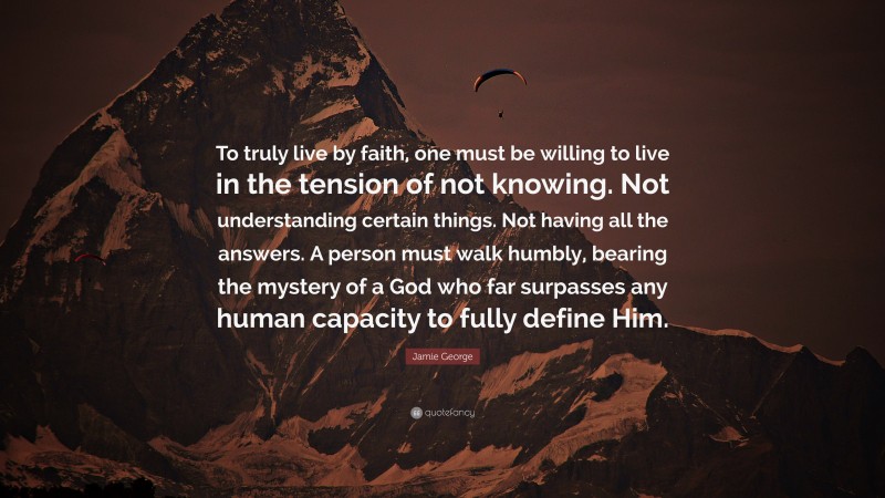 Jamie George Quote: “To truly live by faith, one must be willing to live in the tension of not knowing. Not understanding certain things. Not having all the answers. A person must walk humbly, bearing the mystery of a God who far surpasses any human capacity to fully define Him.”
