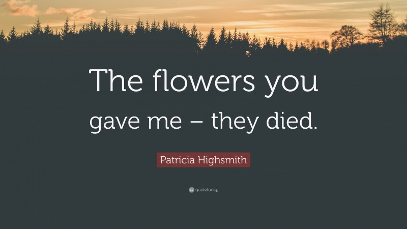 Patricia Highsmith Quote: “The flowers you gave me – they died.”