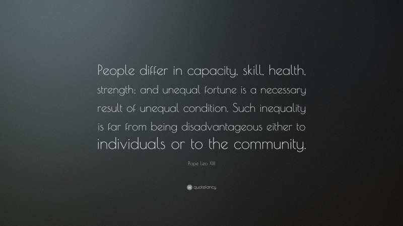 Pope Leo XIII Quote: “People differ in capacity, skill, health, strength; and unequal fortune is a necessary result of unequal condition. Such inequality is far from being disadvantageous either to individuals or to the community.”
