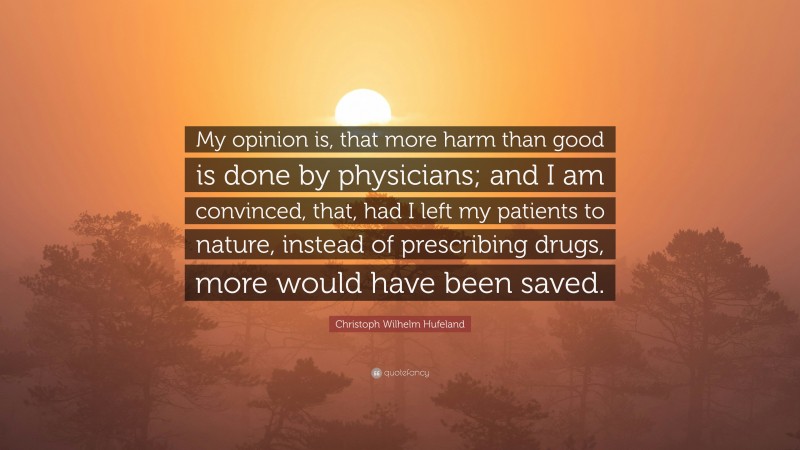 Christoph Wilhelm Hufeland Quote: “My opinion is, that more harm than good is done by physicians; and I am convinced, that, had I left my patients to nature, instead of prescribing drugs, more would have been saved.”