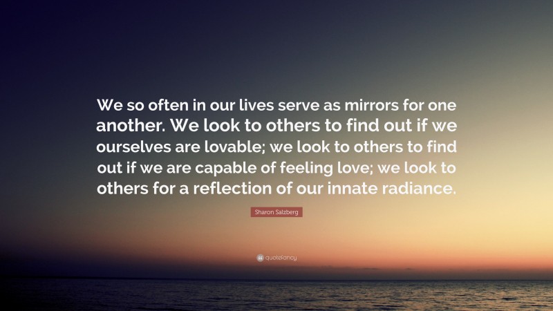 Sharon Salzberg Quote: “We so often in our lives serve as mirrors for one another. We look to others to find out if we ourselves are lovable; we look to others to find out if we are capable of feeling love; we look to others for a reflection of our innate radiance.”
