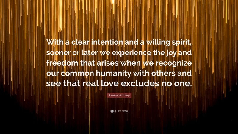 Sharon Salzberg Quote: “With a clear intention and a willing spirit, sooner or later we experience the joy and freedom that arises when we recognize our common humanity with others and see that real love excludes no one.”