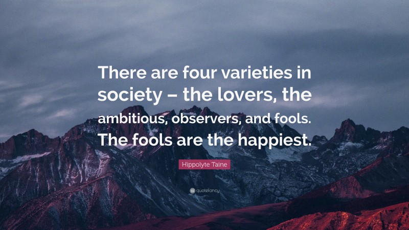 Hippolyte Taine Quote: “There are four varieties in society – the lovers, the ambitious, observers, and fools. The fools are the happiest.”