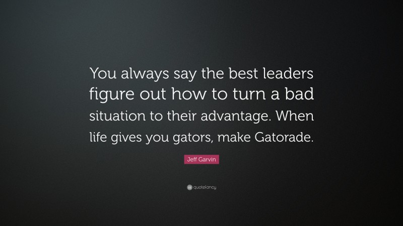 Jeff Garvin Quote: “You always say the best leaders figure out how to turn a bad situation to their advantage. When life gives you gators, make Gatorade.”