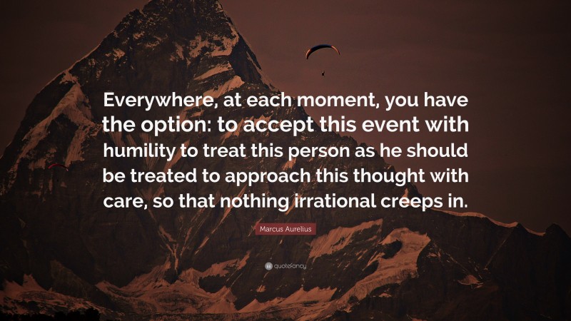 Marcus Aurelius Quote: “Everywhere, at each moment, you have the option: to accept this event with humility to treat this person as he should be treated to approach this thought with care, so that nothing irrational creeps in.”