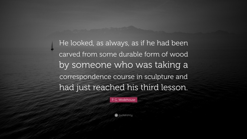 P. G. Wodehouse Quote: “He looked, as always, as if he had been carved from some durable form of wood by someone who was taking a correspondence course in sculpture and had just reached his third lesson.”