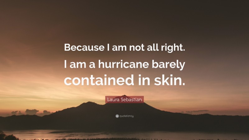 Laura Sebastian Quote: “Because I am not all right. I am a hurricane barely contained in skin.”