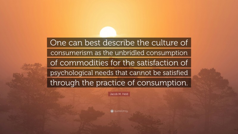 Jacob M. Held Quote: “One can best describe the culture of consumerism as the unbridled consumption of commodities for the satisfaction of psychological needs that cannot be satisfied through the practice of consumption.”