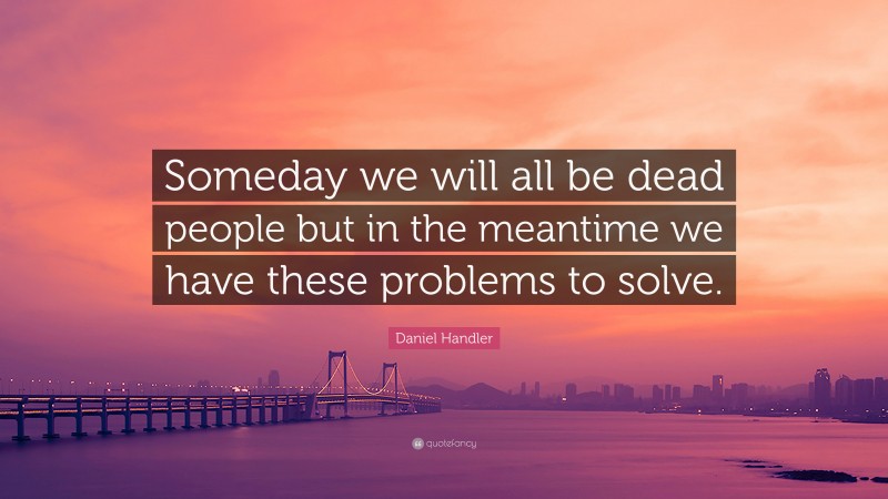 Daniel Handler Quote: “Someday we will all be dead people but in the meantime we have these problems to solve.”