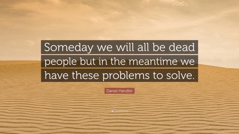 Daniel Handler Quote: “Someday we will all be dead people but in the meantime we have these problems to solve.”