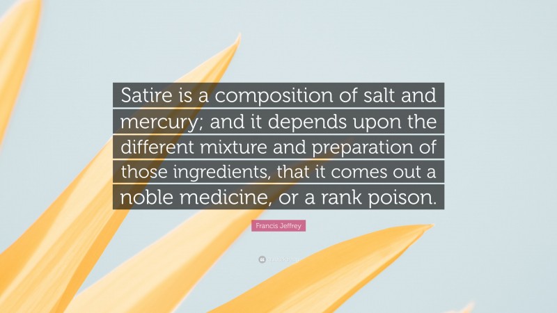 Francis Jeffrey Quote: “Satire is a composition of salt and mercury; and it depends upon the different mixture and preparation of those ingredients, that it comes out a noble medicine, or a rank poison.”