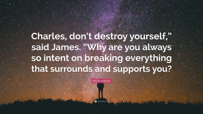 Iris Murdoch Quote: “Charles, don’t destroy yourself,” said James. “Why are you always so intent on breaking everything that surrounds and supports you?”