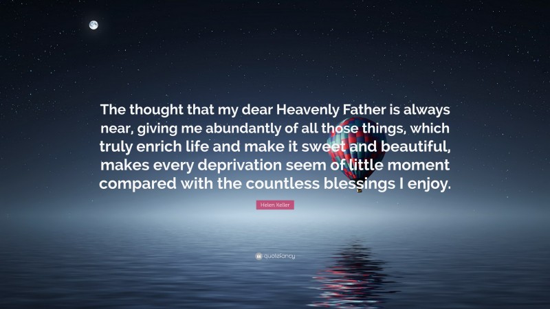 Helen Keller Quote: “The thought that my dear Heavenly Father is always near, giving me abundantly of all those things, which truly enrich life and make it sweet and beautiful, makes every deprivation seem of little moment compared with the countless blessings I enjoy.”