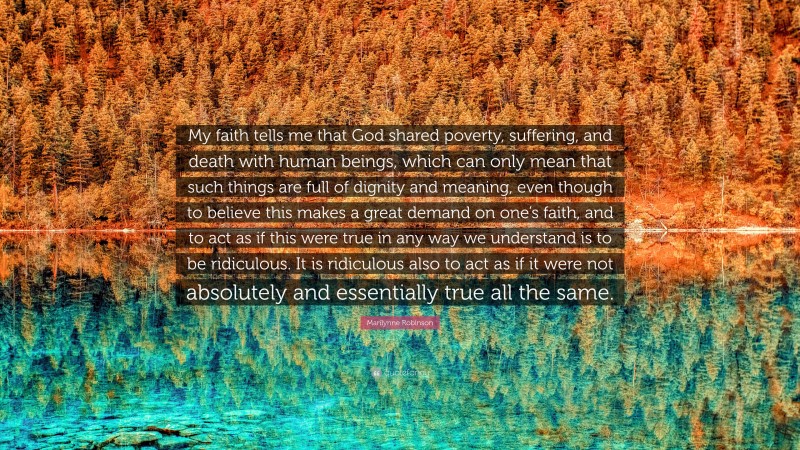 Marilynne Robinson Quote: “My faith tells me that God shared poverty, suffering, and death with human beings, which can only mean that such things are full of dignity and meaning, even though to believe this makes a great demand on one’s faith, and to act as if this were true in any way we understand is to be ridiculous. It is ridiculous also to act as if it were not absolutely and essentially true all the same.”