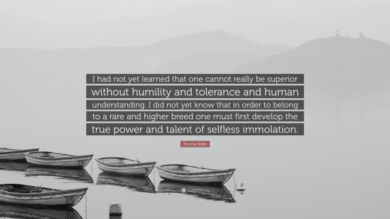 Thomas Wolfe Quote: “I had not yet learned that one cannot really be superior without humility and tolerance and human understanding. I did not yet know that in order to belong to a rare and higher breed one must first develop the true power and talent of selfless immolation.”
