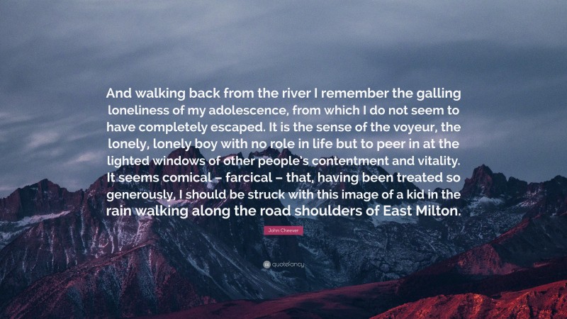 John Cheever Quote: “And walking back from the river I remember the galling loneliness of my adolescence, from which I do not seem to have completely escaped. It is the sense of the voyeur, the lonely, lonely boy with no role in life but to peer in at the lighted windows of other people’s contentment and vitality. It seems comical – farcical – that, having been treated so generously, I should be struck with this image of a kid in the rain walking along the road shoulders of East Milton.”