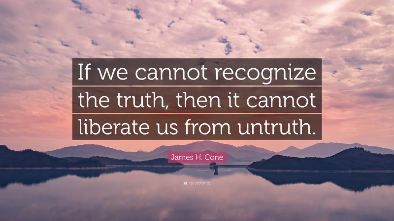 James H. Cone Quote: “If we cannot recognize the truth, then it cannot liberate us from untruth.”