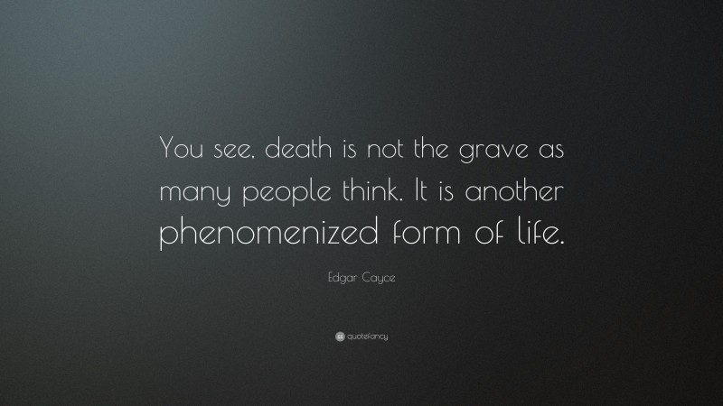 Edgar Cayce Quote: “You see, death is not the grave as many people think. It is another phenomenized form of life.”