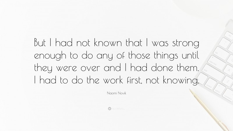 Naomi Novik Quote: “But I had not known that I was strong enough to do any of those things until they were over and I had done them. I had to do the work first, not knowing.”