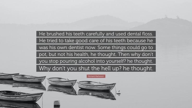 Richard Matheson Quote: “He brushed his teeth carefully and used dental floss. He tried to take good care of his teeth because he was his own dentist now. Some things could go to pot, but not his health, he thought. Then why don’t you stop pouring alcohol into yourself? he thought. Why don’t you shut the hell up? he thought.”
