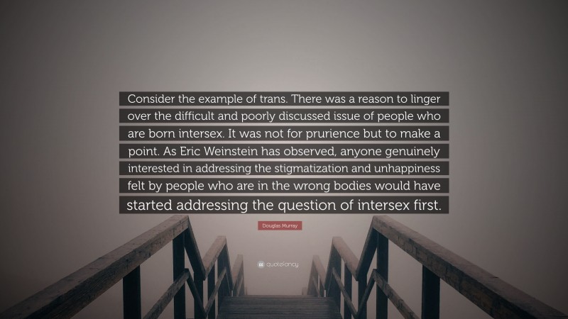 Douglas Murray Quote: “Consider the example of trans. There was a reason to linger over the difficult and poorly discussed issue of people who are born intersex. It was not for prurience but to make a point. As Eric Weinstein has observed, anyone genuinely interested in addressing the stigmatization and unhappiness felt by people who are in the wrong bodies would have started addressing the question of intersex first.”