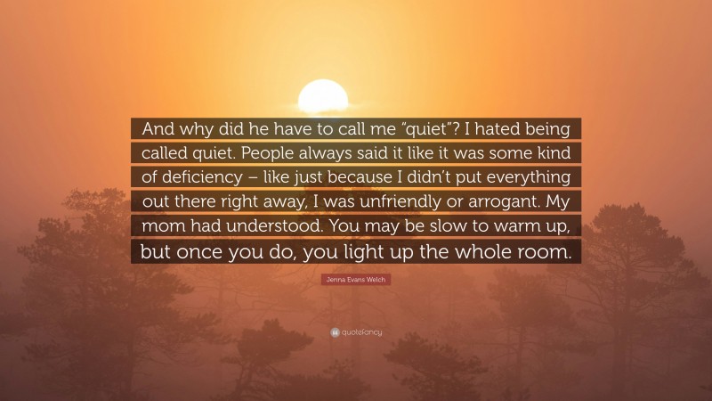 Jenna Evans Welch Quote: “And why did he have to call me “quiet”? I hated being called quiet. People always said it like it was some kind of deficiency – like just because I didn’t put everything out there right away, I was unfriendly or arrogant. My mom had understood. You may be slow to warm up, but once you do, you light up the whole room.”
