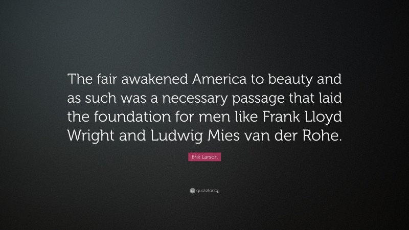 Erik Larson Quote: “The fair awakened America to beauty and as such was a necessary passage that laid the foundation for men like Frank Lloyd Wright and Ludwig Mies van der Rohe.”
