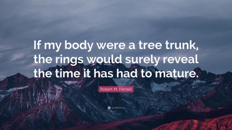 Robert M. Hensel Quote: “If my body were a tree trunk, the rings would surely reveal the time it has had to mature.”