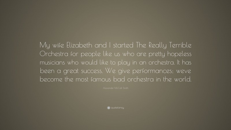 Alexander McCall Smith Quote: “My wife Elizabeth and I started The Really Terrible Orchestra for people like us who are pretty hopeless musicians who would like to play in an orchestra. It has been a great success. We give performances; weve become the most famous bad orchestra in the world.”