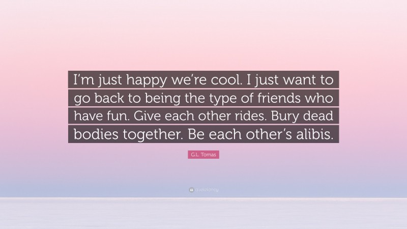 G.L. Tomas Quote: “I’m just happy we’re cool. I just want to go back to being the type of friends who have fun. Give each other rides. Bury dead bodies together. Be each other’s alibis.”