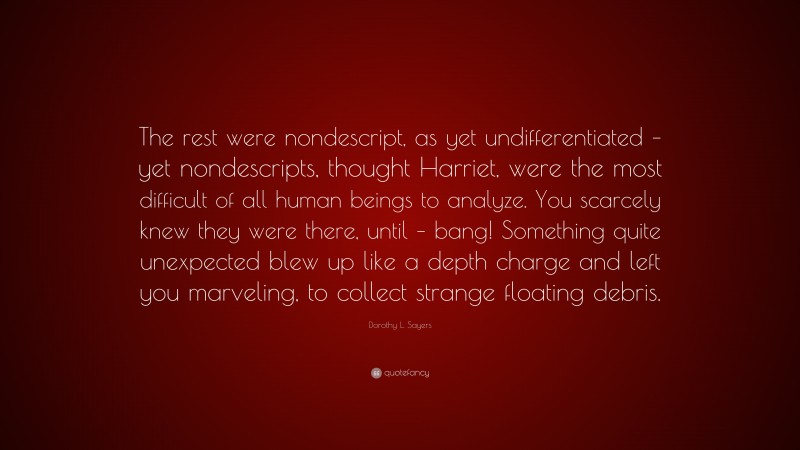 Dorothy L. Sayers Quote: “The rest were nondescript, as yet undifferentiated – yet nondescripts, thought Harriet, were the most difficult of all human beings to analyze. You scarcely knew they were there, until – bang! Something quite unexpected blew up like a depth charge and left you marveling, to collect strange floating debris.”